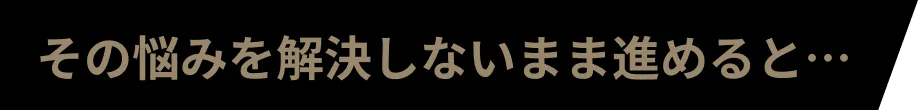その悩みを解決しないまま進めると…